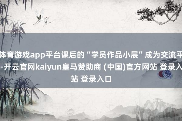 体育游戏app平台课后的“学员作品小展”成为交流平台-开云官网kaiyun皇马赞助商 (中国)官方网站 登录入口