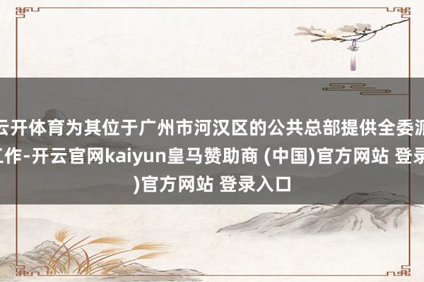 云开体育为其位于广州市河汉区的公共总部提供全委派FM工作-开云官网kaiyun皇马赞助商 (中国)官方网站 登录入口