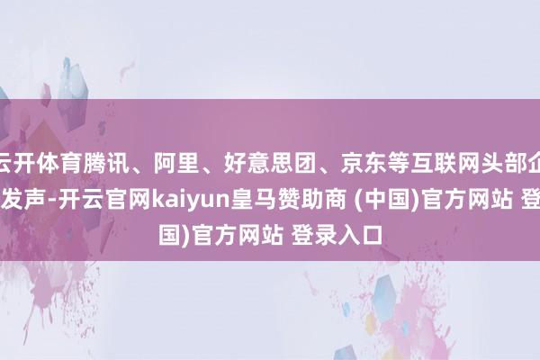 云开体育腾讯、阿里、好意思团、京东等互联网头部企业集体发声-开云官网kaiyun皇马赞助商 (中国)官方网站 登录入口