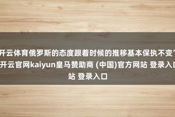 开云体育俄罗斯的态度跟着时候的推移基本保执不变”-开云官网kaiyun皇马赞助商 (中国)官方网站 登录入口