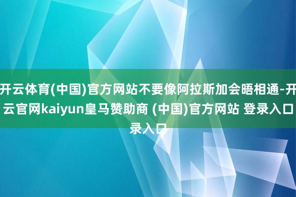 开云体育(中国)官方网站不要像阿拉斯加会晤相通-开云官网kaiyun皇马赞助商 (中国)官方网站 登录入口