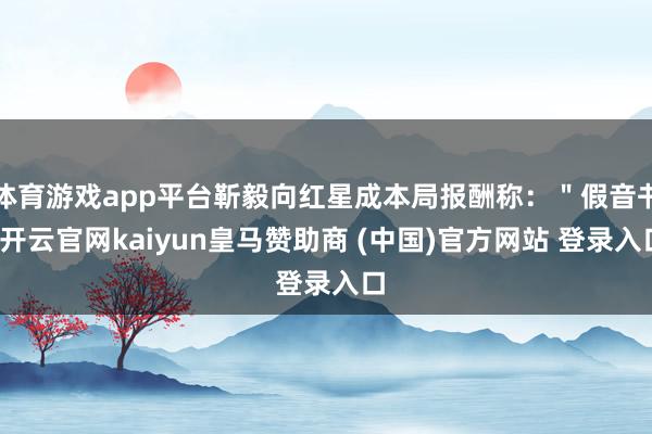 体育游戏app平台靳毅向红星成本局报酬称:"假音书-开云官网kaiyun皇马赞助商 (中国)官方网站 登录入口