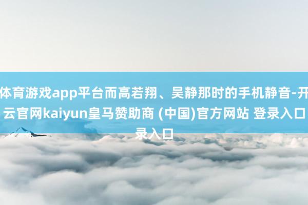 体育游戏app平台而高若翔、吴静那时的手机静音-开云官网kaiyun皇马赞助商 (中国)官方网站 登录入口