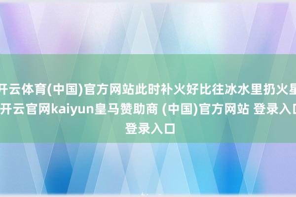 开云体育(中国)官方网站此时补火好比往冰水里扔火星-开云官网kaiyun皇马赞助商 (中国)官方网站 登录入口