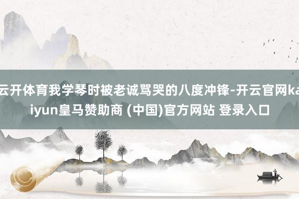 云开体育我学琴时被老诚骂哭的八度冲锋-开云官网kaiyun皇马赞助商 (中国)官方网站 登录入口