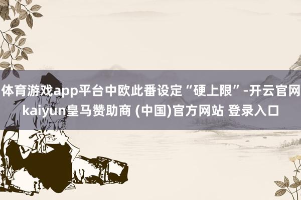 体育游戏app平台中欧此番设定“硬上限”-开云官网kaiyun皇马赞助商 (中国)官方网站 登录入口