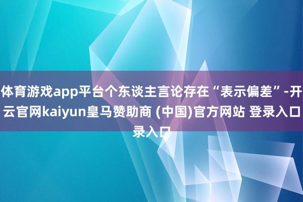 体育游戏app平台个东谈主言论存在“表示偏差”-开云官网kaiyun皇马赞助商 (中国)官方网站 登录入口