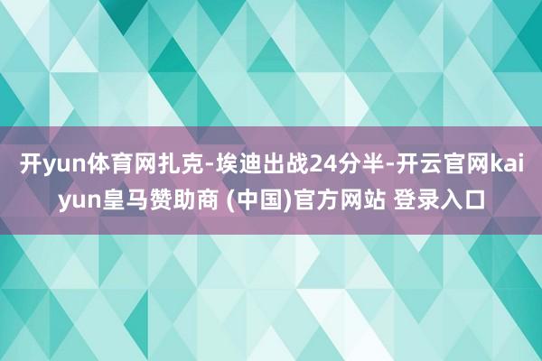 开yun体育网扎克-埃迪出战24分半-开云官网kaiyun皇马赞助商 (中国)官方网站 登录入口