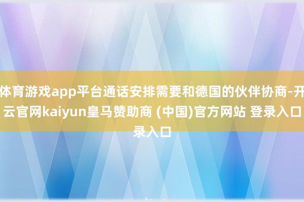 体育游戏app平台通话安排需要和德国的伙伴协商-开云官网kaiyun皇马赞助商 (中国)官方网站 登录入口