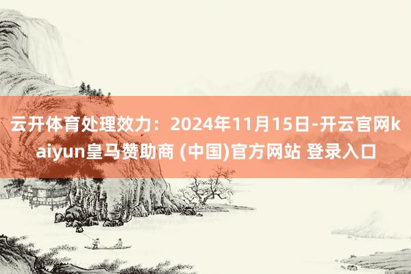 云开体育处理效力：2024年11月15日-开云官网kaiyun皇马赞助商 (中国)官方网站 登录入口