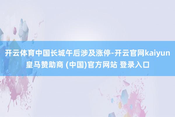 开云体育中国长城午后涉及涨停-开云官网kaiyun皇马赞助商 (中国)官方网站 登录入口
