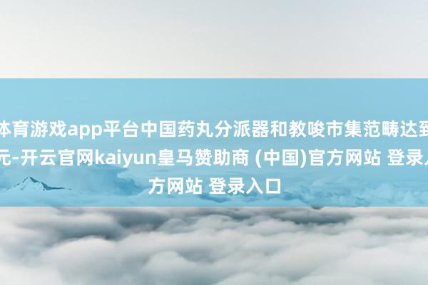 体育游戏app平台中国药丸分派器和教唆市集范畴达到 亿元-开云官网kaiyun皇马赞助商 (中国)官方网站 登录入口