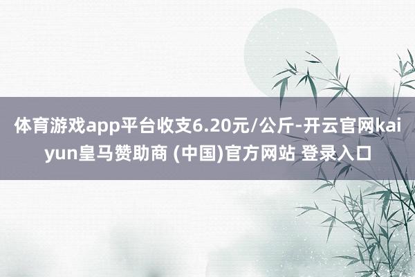 体育游戏app平台收支6.20元/公斤-开云官网kaiyun皇马赞助商 (中国)官方网站 登录入口
