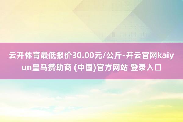 云开体育最低报价30.00元/公斤-开云官网kaiyun皇马赞助商 (中国)官方网站 登录入口