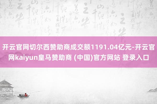 开云官网切尔西赞助商成交额1191.04亿元-开云官网kaiyun皇马赞助商 (中国)官方网站 登录入口