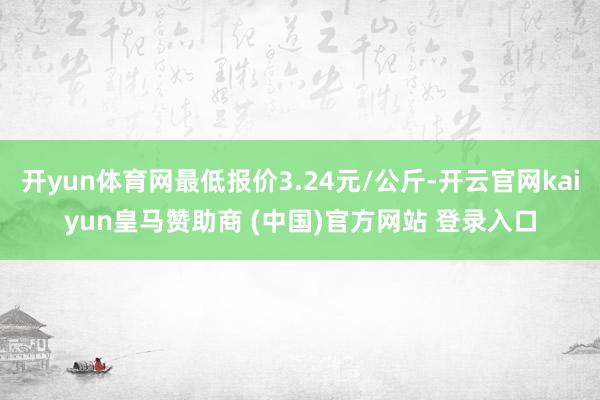 开yun体育网最低报价3.24元/公斤-开云官网kaiyun皇马赞助商 (中国)官方网站 登录入口