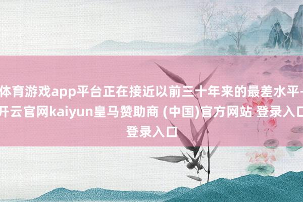 体育游戏app平台正在接近以前三十年来的最差水平-开云官网kaiyun皇马赞助商 (中国)官方网站 登录入口