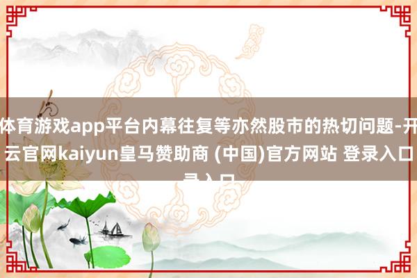 体育游戏app平台内幕往复等亦然股市的热切问题-开云官网kaiyun皇马赞助商 (中国)官方网站 登录入口