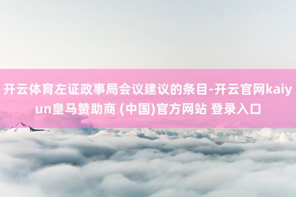 开云体育左证政事局会议建议的条目-开云官网kaiyun皇马赞助商 (中国)官方网站 登录入口