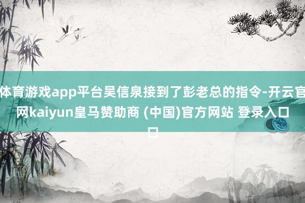 体育游戏app平台吴信泉接到了彭老总的指令-开云官网kaiyun皇马赞助商 (中国)官方网站 登录入口