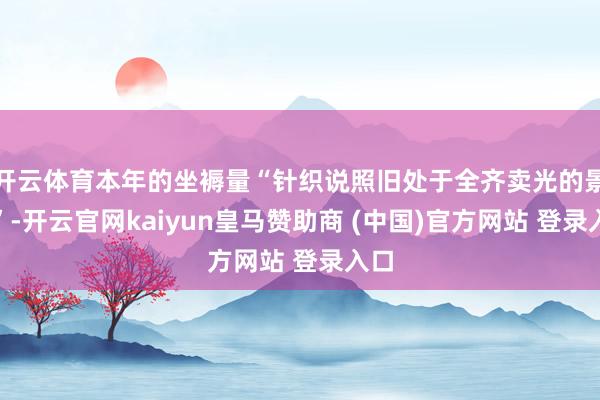 开云体育本年的坐褥量“针织说照旧处于全齐卖光的景色”-开云官网kaiyun皇马赞助商 (中国)官方网站 登录入口
