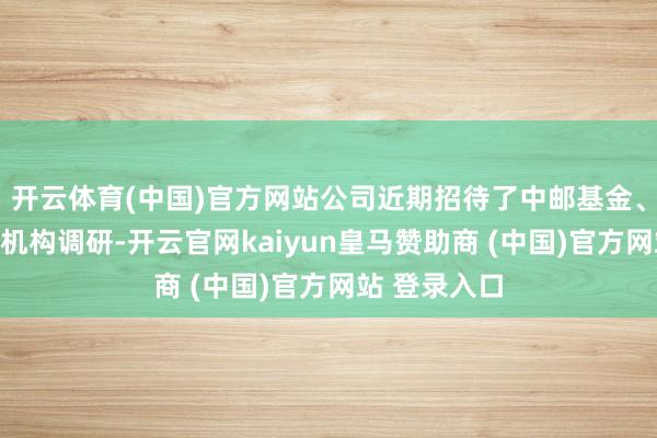 开云体育(中国)官方网站公司近期招待了中邮基金、长江证券等机构调研-开云官网kaiyun皇马赞助商 (中国)官方网站 登录入口