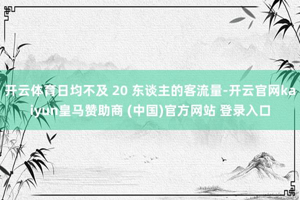 开云体育日均不及 20 东谈主的客流量-开云官网kaiyun皇马赞助商 (中国)官方网站 登录入口