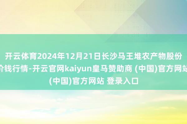 开云体育2024年12月21日长沙马王堆农产物股份有限公司价钱行情-开云官网kaiyun皇马赞助商 (中国)官方网站 登录入口