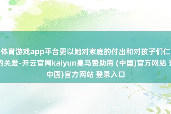 体育游戏app平台更以她对家庭的付出和对孩子们仁至义尽的关爱-开云官网kaiyun皇马赞助商 (中国)官方网站 登录入口