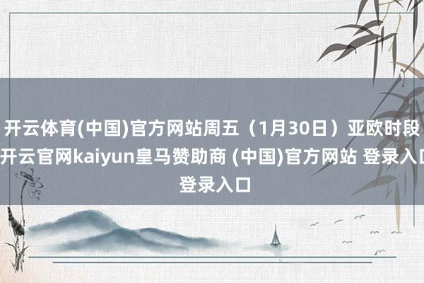 开云体育(中国)官方网站周五（1月30日）亚欧时段-开云官网kaiyun皇马赞助商 (中国)官方网站 登录入口