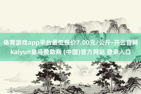 体育游戏app平台最低报价7.00元/公斤-开云官网kaiyun皇马赞助商 (中国)官方网站 登录入口