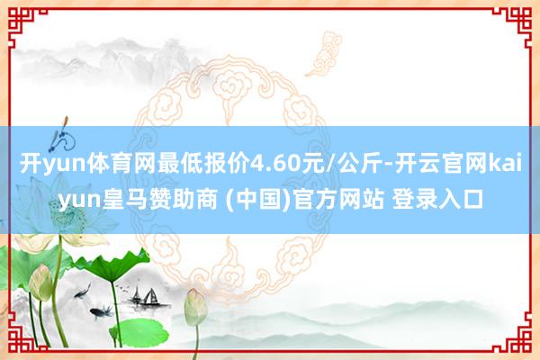 开yun体育网最低报价4.60元/公斤-开云官网kaiyun皇马赞助商 (中国)官方网站 登录入口