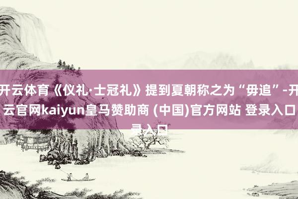 开云体育《仪礼·士冠礼》提到夏朝称之为“毋追”-开云官网kaiyun皇马赞助商 (中国)官方网站 登录入口
