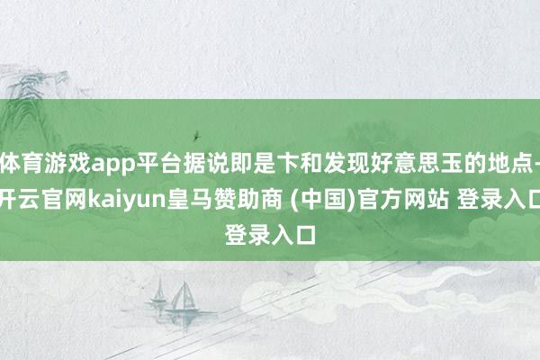 体育游戏app平台据说即是卞和发现好意思玉的地点-开云官网kaiyun皇马赞助商 (中国)官方网站 登录入口
