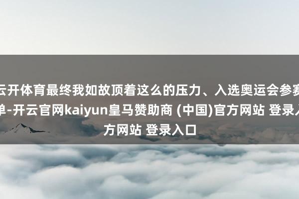 云开体育最终我如故顶着这么的压力、入选奥运会参赛名单-开云官网kaiyun皇马赞助商 (中国)官方网站 登录入口