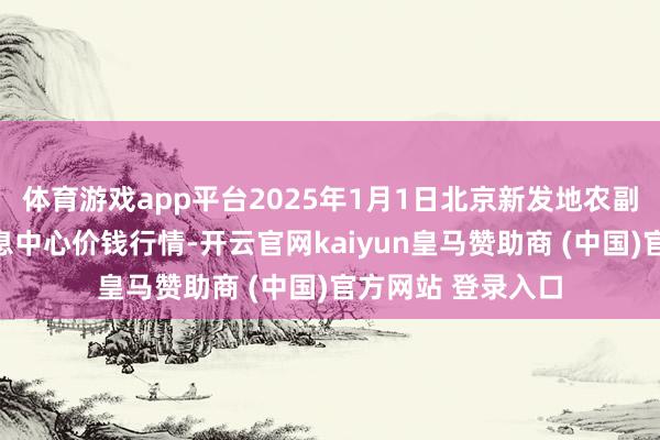 体育游戏app平台2025年1月1日北京新发地农副产物批发商场信息中心价钱行情-开云官网kaiyun皇马赞助商 (中国)官方网站 登录入口