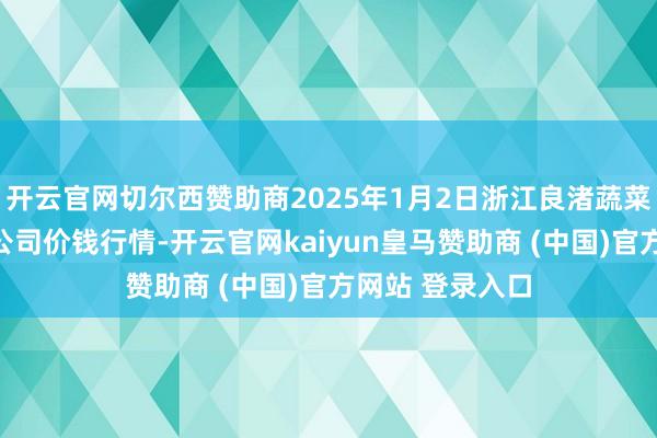 开云官网切尔西赞助商2025年1月2日浙江良渚蔬菜市集建筑有限公司价钱行情-开云官网kaiyun皇马赞助商 (中国)官方网站 登录入口