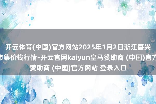开云体育(中国)官方网站2025年1月2日浙江嘉兴蔬菜批发交游市集价钱行情-开云官网kaiyun皇马赞助商 (中国)官方网站 登录入口