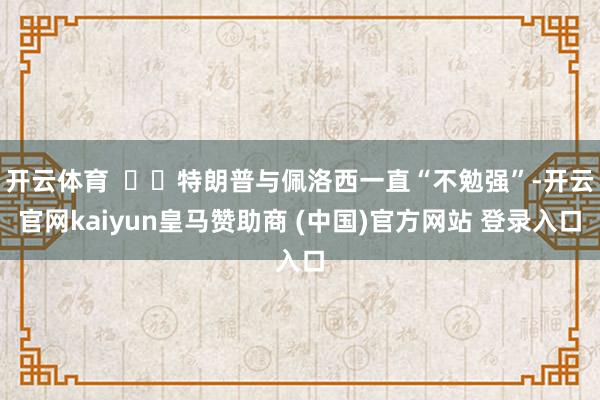 开云体育    特朗普与佩洛西一直“不勉强”-开云官网kaiyun皇马赞助商 (中国)官方网站 登录入口