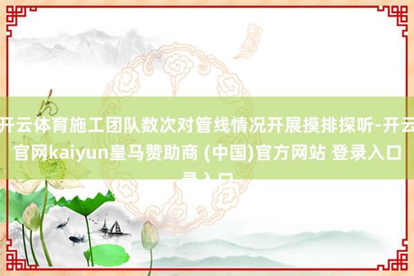 开云体育施工团队数次对管线情况开展摸排探听-开云官网kaiyun皇马赞助商 (中国)官方网站 登录入口
