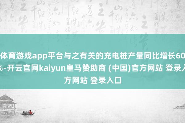 体育游戏app平台与之有关的充电桩产量同比增长60.5%-开云官网kaiyun皇马赞助商 (中国)官方网站 登录入口