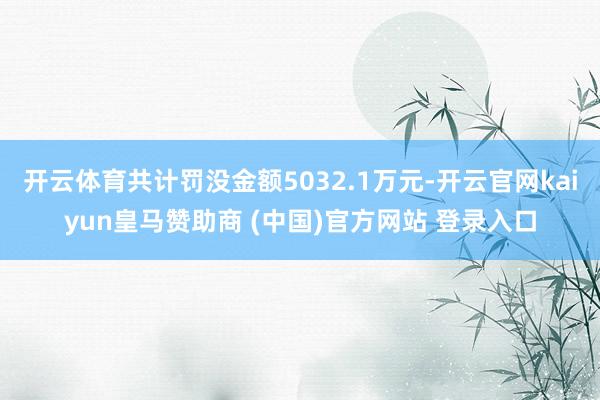 开云体育共计罚没金额5032.1万元-开云官网kaiyun皇马赞助商 (中国)官方网站 登录入口