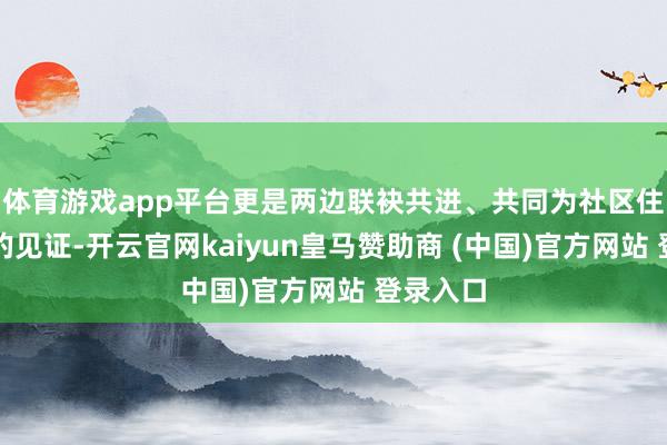 体育游戏app平台更是两边联袂共进、共同为社区住户服务的见证-开云官网kaiyun皇马赞助商 (中国)官方网站 登录入口