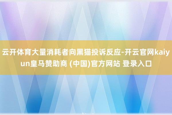 云开体育大量消耗者向黑猫投诉反应-开云官网kaiyun皇马赞助商 (中国)官方网站 登录入口