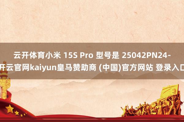 云开体育小米 15S Pro 型号是 25042PN24-开云官网kaiyun皇马赞助商 (中国)官方网站 登录入口