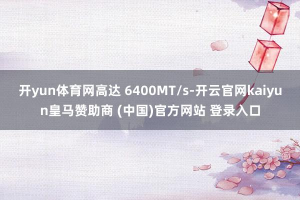 开yun体育网高达 6400MT/s-开云官网kaiyun皇马赞助商 (中国)官方网站 登录入口