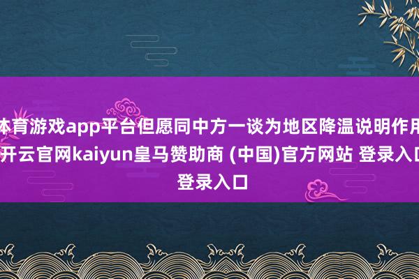 体育游戏app平台但愿同中方一谈为地区降温说明作用-开云官网kaiyun皇马赞助商 (中国)官方网站 登录入口