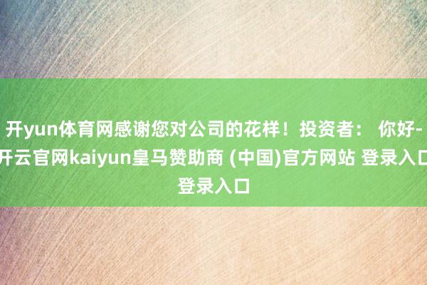 开yun体育网感谢您对公司的花样！投资者： 你好-开云官网kaiyun皇马赞助商 (中国)官方网站 登录入口