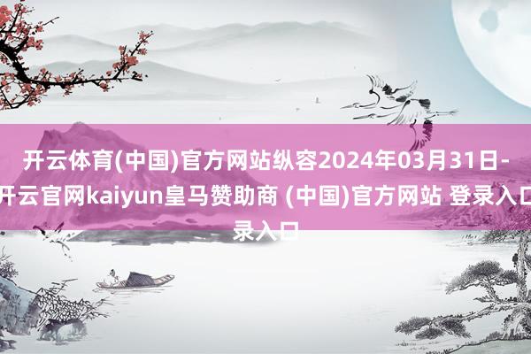 开云体育(中国)官方网站纵容2024年03月31日-开云官网kaiyun皇马赞助商 (中国)官方网站 登录入口
