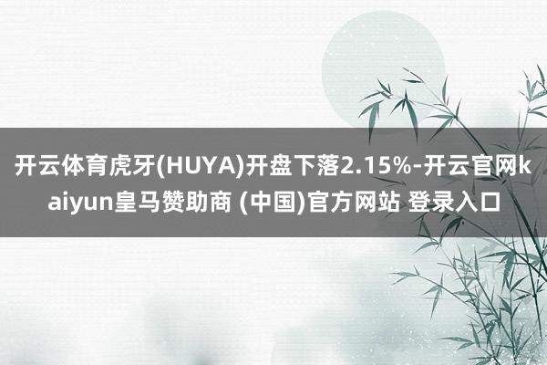 开云体育虎牙(HUYA)开盘下落2.15%-开云官网kaiyun皇马赞助商 (中国)官方网站 登录入口